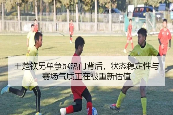 王楚钦男单争冠热门背后，状态稳定性与赛场气质正在被重新估值